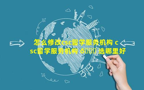 怎么修改csc留学服务机构 csc留学服务机构 🐟 选哪里好